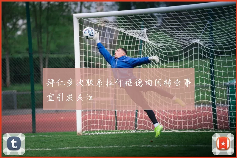 拜仁多次联系拉什福德询问转会事宜引发关注