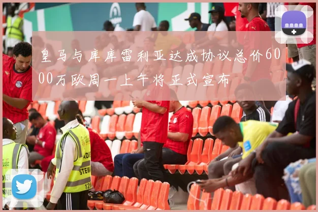 皇马与库库雷利亚达成协议总价6000万欧周一上午将正式宣布