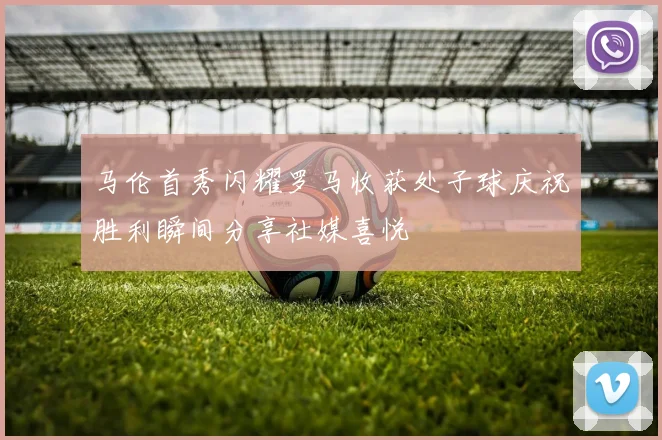 马伦首秀闪耀罗马收获处子球庆祝胜利瞬间分享社媒喜悦