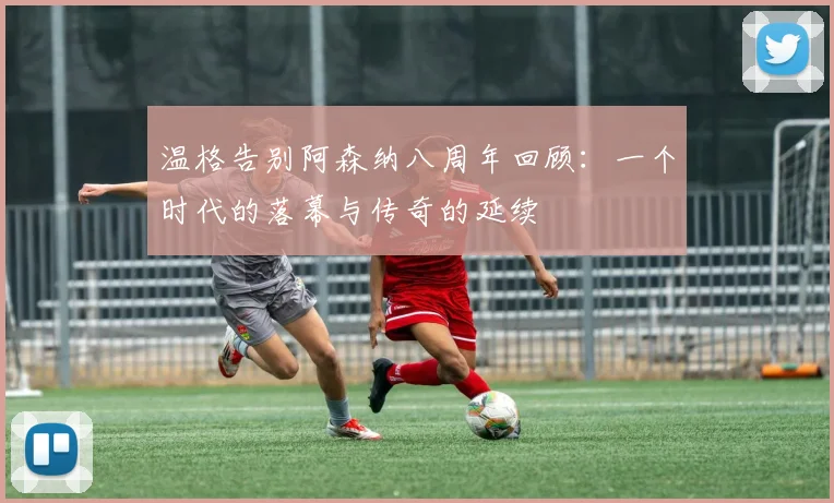 温格告别阿森纳八周年回顾：一个时代的落幕与传奇的延续