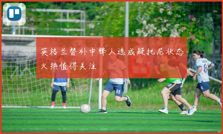 英格兰替补中锋人选成疑托尼状态火热值得关注