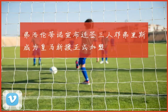 弗洛伦蒂诺宣布连签三人邓弗里斯成为皇马新援正式加盟