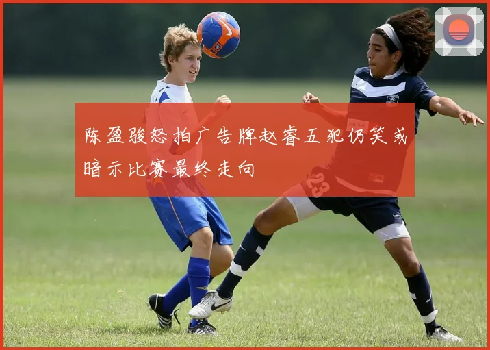 陈盈骏怒拍广告牌赵睿五犯仍笑或暗示比赛最终走向