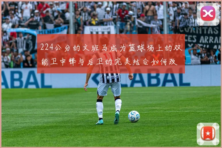 224公分的文班马成为篮球场上的双能卫中锋与后卫的完美结合如何改变比赛格局