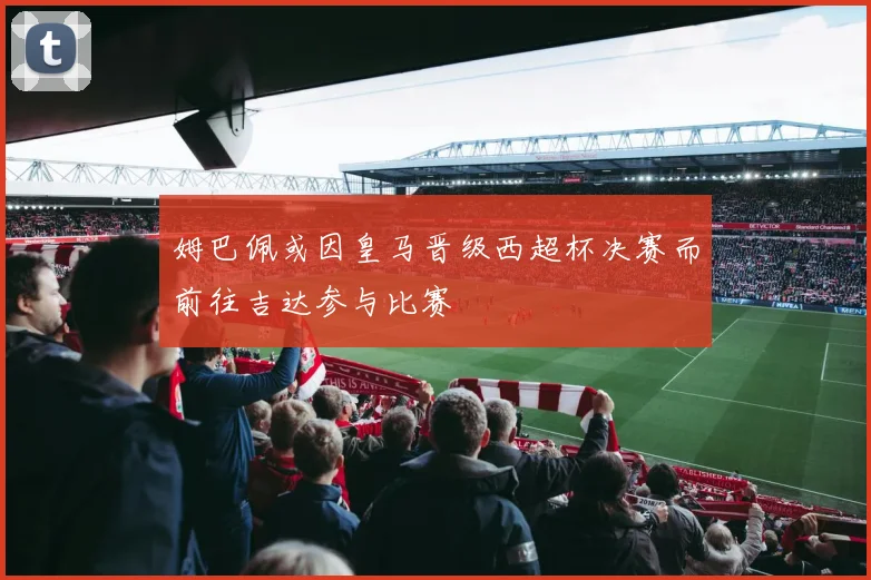 姆巴佩或因皇马晋级西超杯决赛而前往吉达参与比赛