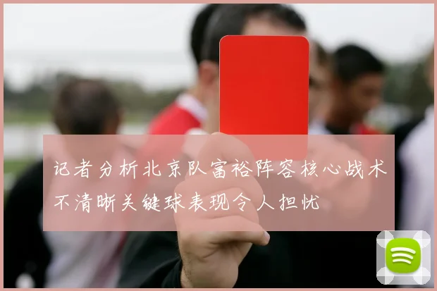 记者分析北京队富裕阵容核心战术不清晰关键球表现令人担忧