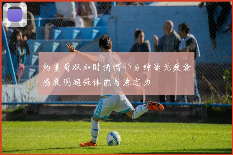 约基奇双加时拼搏45分钟毫无疲惫感展现超强体能与意志力