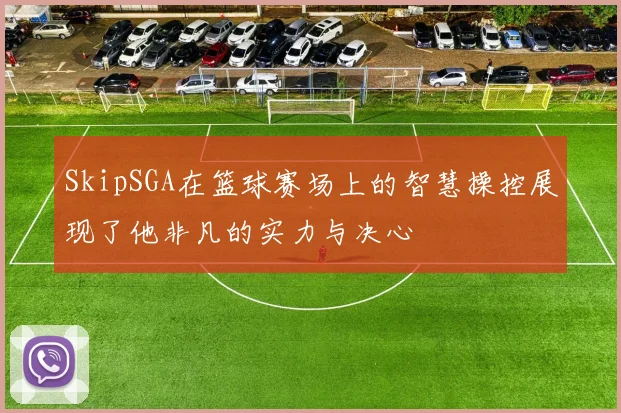 SkipSGA在篮球赛场上的智慧操控展现了他非凡的实力与决心