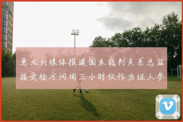 意大利媒体报道国米裁判关系总监接受检方问询三小时仅作为证人参与调查