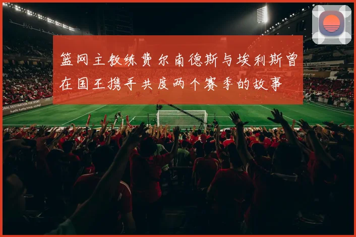 篮网主教练费尔南德斯与埃利斯曾在国王携手共度两个赛季的故事