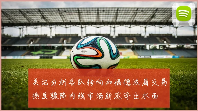 美记分析各队转向加福德浓眉交易热度骤降内线市场新宠浮出水面