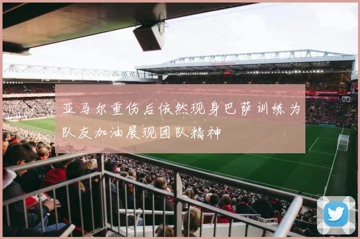 亚马尔重伤后依然现身巴萨训练为队友加油展现团队精神