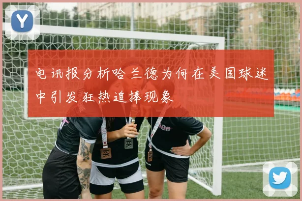 电讯报分析哈兰德为何在美国球迷中引发狂热追捧现象