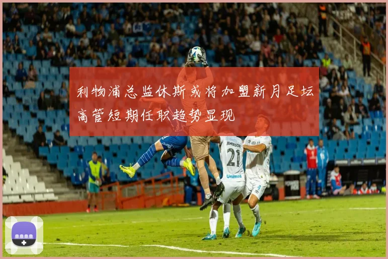 利物浦总监休斯或将加盟新月足坛高管短期任职趋势显现