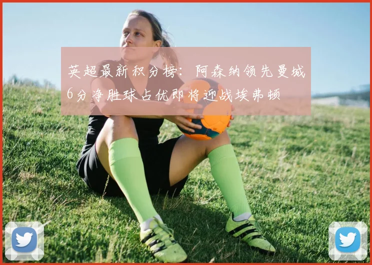 英超最新积分榜：阿森纳领先曼城6分净胜球占优即将迎战埃弗顿